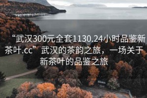 “武漢300元全套1130.24小時(shí)品鑒新茶葉.cc”武漢的茶韻之旅，一場關(guān)于新茶葉的品鑒之旅