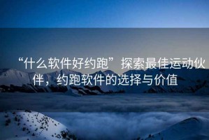 “什么軟件好約跑”探索最佳運動伙伴，約跑軟件的選擇與價值