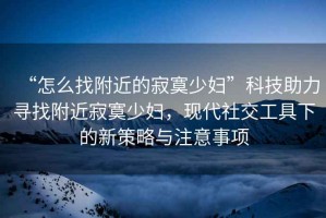 “怎么找附近的寂寞少婦”科技助力尋找附近寂寞少婦，現(xiàn)代社交工具下的新策略與注意事項