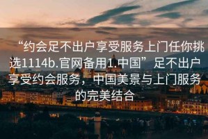 “約會(huì)足不出戶享受服務(wù)上門任你挑選1114b.官網(wǎng)備用1.中國(guó)”足不出戶享受約會(huì)服務(wù)，中國(guó)美景與上門服務(wù)的完美結(jié)合