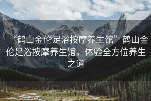 “鶴山金倫足浴按摩養(yǎng)生館”鶴山金倫足浴按摩養(yǎng)生館，體驗全方位養(yǎng)生之道