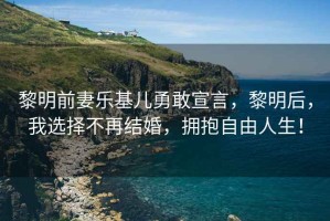 黎明前妻樂基兒勇敢宣言，黎明后，我選擇不再結(jié)婚，擁抱自由人生！
