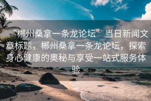 “郴州桑拿一條龍論壇”當(dāng)日新聞文章標(biāo)題，郴州桑拿一條龍論壇，探索身心健康的奧秘與享受一站式服務(wù)體驗(yàn)