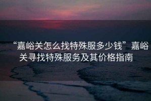 “嘉峪關怎么找特殊服多少錢”嘉峪關尋找特殊服務及其價格指南