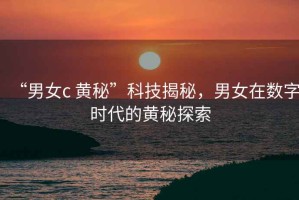“男女c 黃秘”科技揭秘，男女在數(shù)字時代的黃秘探索