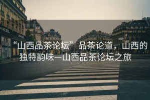 “山西品茶論壇”品茶論道，山西的獨(dú)特韻味—山西品茶論壇之旅