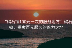 “碣石鎮(zhèn)100元一次的服務(wù)地方”碣石鎮(zhèn)，探索百元服務(wù)的魅力之地