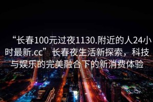“長春100元過夜1130.附近的人24小時最新.cc”長春夜生活新探索，科技與娛樂的完美融合下的新消費體驗
