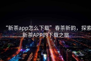 “新茶app怎么下載”春茶新韻，探索新茶APP的下載之旅