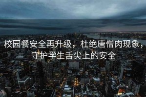 校園餐安全再升級，杜絕唐僧肉現(xiàn)象，守護學生舌尖上的安全