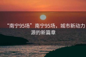 “南寧95場”南寧95場，城市新動力源的新篇章