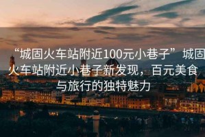 “城固火車站附近100元小巷子”城固火車站附近小巷子新發(fā)現(xiàn)，百元美食與旅行的獨(dú)特魅力