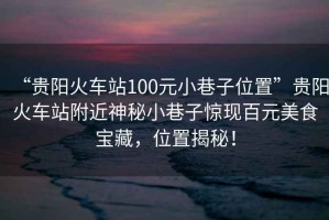 “貴陽(yáng)火車站100元小巷子位置”貴陽(yáng)火車站附近神秘小巷子驚現(xiàn)百元美食寶藏，位置揭秘！
