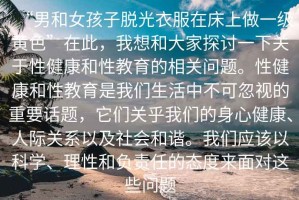 “男和女孩子脫光衣服在床上做一級(jí)黃色”在此，我想和大家探討一下關(guān)于性健康和性教育的相關(guān)問題。性健康和性教育是我們生活中不可忽視的重要話題，它們關(guān)乎我們的身心健康、人際關(guān)系以及社會(huì)和諧。我們應(yīng)該以科學(xué)、理性和負(fù)責(zé)任的態(tài)度來面對這些問題