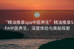 “精油推拿spa中醫(yī)養(yǎng)生”精油推拿SPA中醫(yī)養(yǎng)生，深度體驗(yàn)與奧秘探索