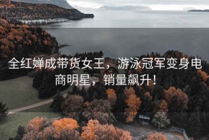 全紅嬋成帶貨女王，游泳冠軍變身電商明星，銷量飆升！