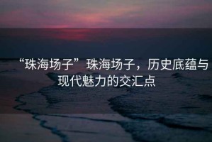“珠海場子”珠海場子，歷史底蘊與現(xiàn)代魅力的交匯點