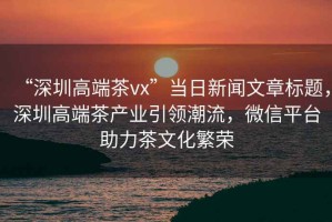 “深圳高端茶vx”當(dāng)日新聞文章標(biāo)題，深圳高端茶產(chǎn)業(yè)引領(lǐng)潮流，微信平臺助力茶文化繁榮