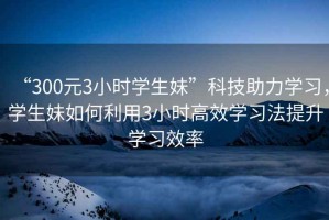 “300元3小時學生妹”科技助力學習，學生妹如何利用3小時高效學習法提升學習效率