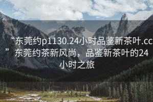“東莞約p1130.24小時(shí)品鑒新茶葉.cc”東莞約茶新風(fēng)尚，品鑒新茶葉的24小時(shí)之旅