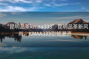 “昆明品茶kmaa333”昆明品茶新風(fēng)尚，KMAA333引領(lǐng)潮流