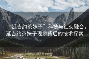 “延吉約茶妹子”科技與社交融合，延吉約茶妹子現(xiàn)象背后的技術(shù)探索
