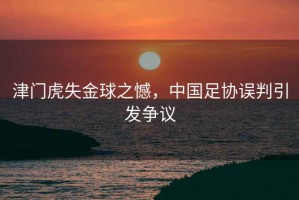 津門虎失金球之憾，中國(guó)足協(xié)誤判引發(fā)爭(zhēng)議