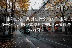 “金利150一條街在什么地方”金利150一條街，揭秘繁華地帶的地理位置與魅力風(fēng)情
