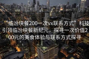“臨汾塊餐200一次vx聯(lián)系方式”科技引領(lǐng)臨汾塊餐新紀(jì)元，探尋一次價(jià)值200元的美食體驗(yàn)與聯(lián)系方式探尋