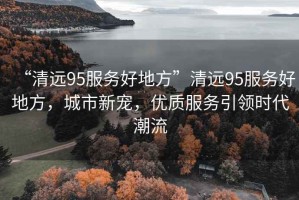 “清遠(yuǎn)95服務(wù)好地方”清遠(yuǎn)95服務(wù)好地方，城市新寵，優(yōu)質(zhì)服務(wù)引領(lǐng)時代潮流