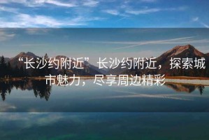 “長沙約附近”長沙約附近，探索城市魅力，盡享周邊精彩