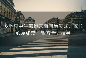 多地高中生暑假云南游后失聯(lián)，家長心急如焚，警方全力搜尋