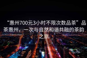 “惠州700元3小時不限次數(shù)品茶”品茶惠州，一次與自然和諧共融的茶韻之旅