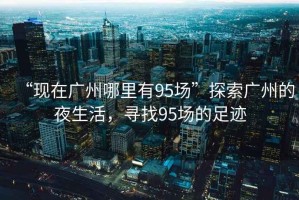 “現(xiàn)在廣州哪里有95場”探索廣州的夜生活，尋找95場的足跡