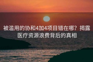 被濫用的協(xié)和4加4項(xiàng)目錯(cuò)在哪？揭露醫(yī)療資源浪費(fèi)背后的真相
