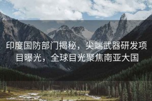 印度國防部門揭秘，尖端武器研發(fā)項(xiàng)目曝光，全球目光聚焦南亞大國