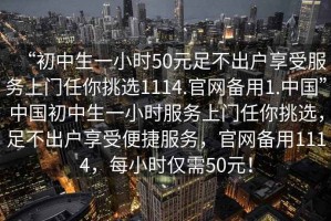 “初中生一小時50元足不出戶享受服務上門任你挑選1114.官網(wǎng)備用1.中國”中國初中生一小時服務上門任你挑選，足不出戶享受便捷服務，官網(wǎng)備用1114，每小時僅需50元！