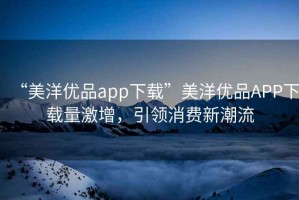 “美洋優(yōu)品app下載”美洋優(yōu)品APP下載量激增，引領(lǐng)消費(fèi)新潮流