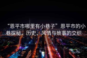 “恩平市哪里有小巷子”恩平市的小巷探秘，歷史、風(fēng)情與故事的交織