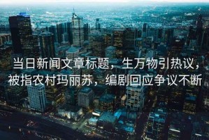 當日新聞文章標題，生萬物引熱議，被指農村瑪麗蘇，編劇回應爭議不斷