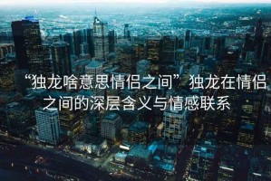 “獨龍啥意思情侶之間”獨龍在情侶之間的深層含義與情感聯(lián)系