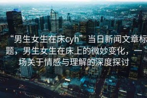 “男生女生在床cyh”當日新聞文章標題，男生女生在床上的微妙變化，一場關(guān)于情感與理解的深度探討
