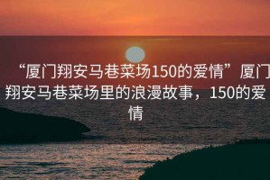 “廈門翔安馬巷菜場150的愛情”廈門翔安馬巷菜場里的浪漫故事，150的愛情