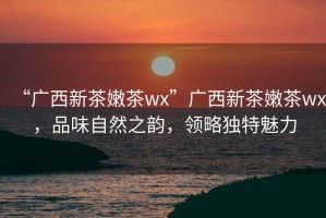“廣西新茶嫩茶wx”廣西新茶嫩茶wx，品味自然之韻，領(lǐng)略獨特魅力