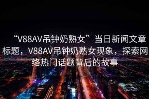 “V88AV吊鐘奶熟女”當(dāng)日新聞文章標(biāo)題，V88AV吊鐘奶熟女現(xiàn)象，探索網(wǎng)絡(luò)熱門話題背后的故事