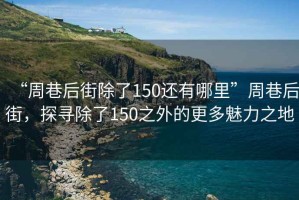 “周巷后街除了150還有哪里”周巷后街，探尋除了150之外的更多魅力之地