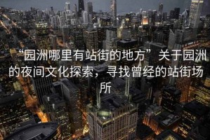 “園洲哪里有站街的地方”關(guān)于園洲的夜間文化探索，尋找曾經(jīng)的站街場(chǎng)所