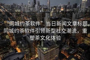 “同城約茶軟件”當日新聞文章標題，同城約茶軟件引領新型社交潮流，重塑茶文化體驗