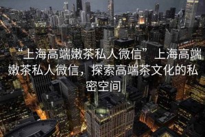 “上海高端嫩茶私人微信”上海高端嫩茶私人微信，探索高端茶文化的私密空間