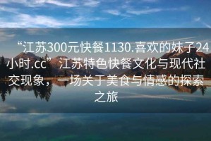 “江蘇300元快餐1130.喜歡的妹子24小時.cc”江蘇特色快餐文化與現(xiàn)代社交現(xiàn)象，一場關(guān)于美食與情感的探索之旅